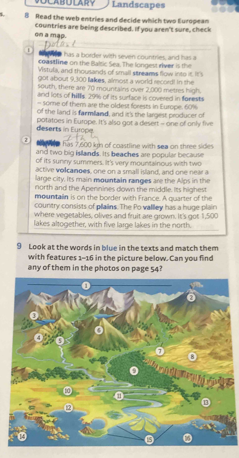 Landscapes 
5. 8 Read the web entries and decide which two European 
countries are being described. If you aren't sure, check 
on a map. 
① t te has a border with seven countries, and has a 
coastline on the Baltic Sea. The longest river is the 
Vistula, and thousands of small streams flow into it. It's 
got about 9,300 lakes, almost a world record! In the 
south, there are 70 mountains over 2,000 metres high, 
and lots of hills, 29% of its surface is covered in forests 
- some of them are the oldest forests in Europe. 60%
of the land is farmland, and it's the largest producer of 
potatoes in Europe. It's also got a desert -- one of only five 
deserts in Europe. 
② 
has 7,600 km of coastline with sea on three sides 
and two big islands. Its beaches are popular because 
of its sunny summers. It's very mountainous with two 
active volcanoes, one on a small island, and one near a 
large city. Its main mountain ranges are the Alps in the 
north and the Apennines down the middle. Its highest 
mountain is on the border with France. A quarter of the 
country consists of plains. The Po valley has a huge plain 
where vegetables, olives and fruit are grown. It's got 1,500
lakes altogether, with five large lakes in the north. 
9 Look at the words in blue in the texts and match them 
with features 1-16 in the picture below. Can you find 
any of them in the photos on page 54?
