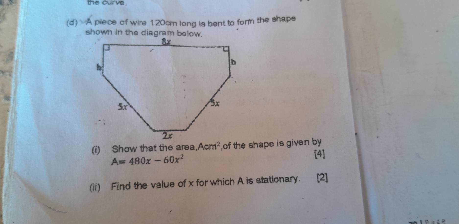 the curve. 
(d) A piece of wire 120cm long is bent to form the shape 
(i) Show that the area, ,Acm^2 of the shape is given by
A=480x-60x^2
[4] 
(ii) Find the value of x for which A is stationary. [2]