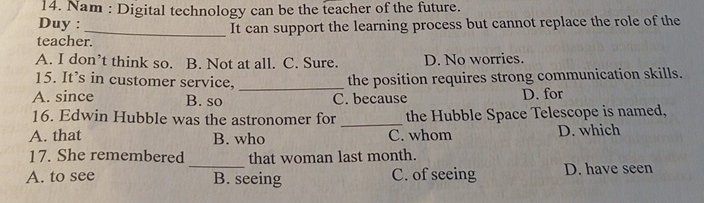 Nam : Digital technology can be the teacher of the future.
Duy :
_It can support the learning process but cannot replace the role of the
teacher.
A. I don’t think so. B. Not at all. C. Sure. D. No worries.
15. It’s in customer service, _the position requires strong communication skills.
A. since B. so C. because D. for
16. Edwin Hubble was the astronomer for _the Hubble Space Telescope is named,
A. that B. who C. whom D. which
_
17. She remembered that woman last month.
A. to see B. seeing C. of seeing D. have seen