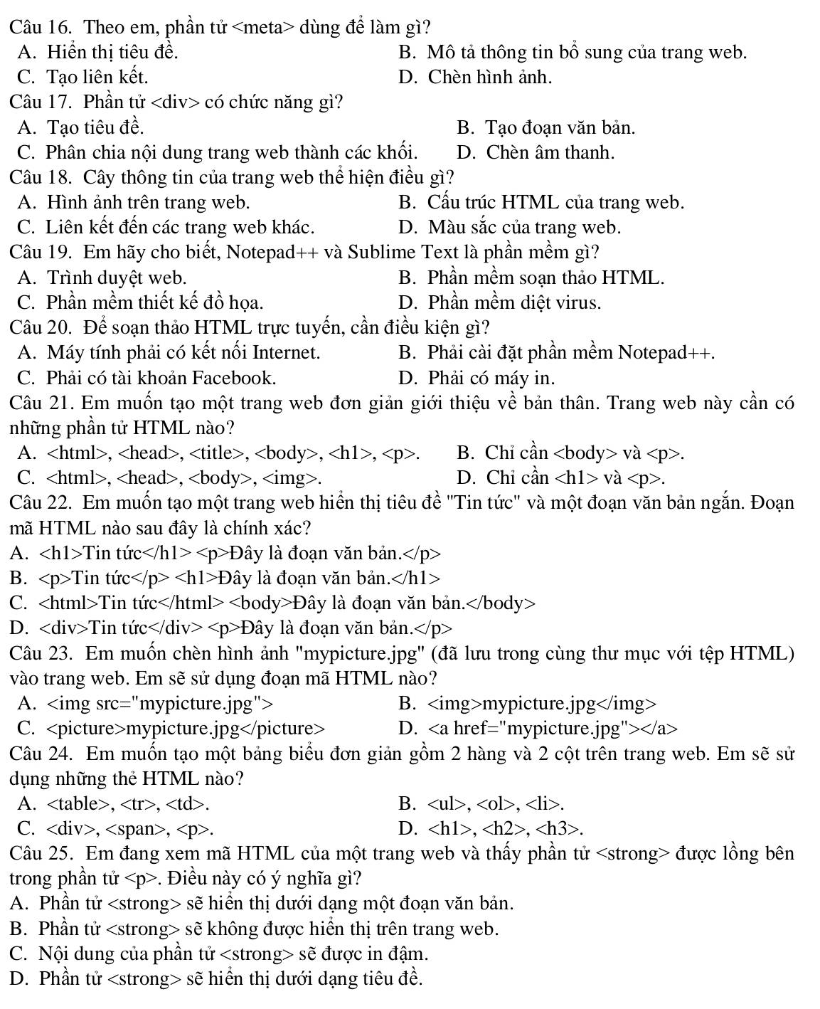 Theo em, phần tử dùng để làm gì?
A. Hiển thị tiêu đề. B. Mô tả thông tin bổ sung của trang web.
C. Tạo liên kết. D. Chèn hình ảnh.
Câu 17. Phần tử có chức năng gì?
A. Tạo tiêu đề. B. Tạo đoạn văn bản.
C. Phân chia nội dung trang web thành các khối. D. Chèn âm thanh.
Câu 18. Cây thông tin của trang web thể hiện điều gì?
A. Hình ảnh trên trang web. B. Cấu trúc HTML của trang web.
C. Liên kết đến các trang web khác. D. Màu sắc của trang web.
Câu 19. Em hãy cho biết, Notepad++ và Sublime Text là phần mềm gì?
A. Trình duyệt web. B. Phần mềm soạn thảo HTML.
C. Phần mềm thiết kế đồ họa. D. Phần mềm diệt virus.
Câu 20. Để soạn thảo HTML trực tuyến, cần điều kiện gì?
A. Máy tính phải có kết nối Internet. B. Phải cài đặt phần mềm Notepad++.
C. Phải có tài khoản Facebook. D. Phải có máy in.
Câu 21. Em muốn tạo một trang web đơn giản giới thiệu về bản thân. Trang web này cần có
những phần tử HTML nào?
A. ,,,,,. B. Chỉ cần va.
C. ,,, D. Chỉ cần va.
Câu 22. Em muốn tạo một trang web hiển thị tiêu đề 'Tin tức' và một đoạn văn bản ngắn. Đoạn
mã HTML nào sau đây là chính xác?
A. Tintirc D ây là đoạn văn bản.
B. ∠ p>Tintirc D ây là đoạn văn bản. .∠ h1>
C. Tintirc Dhat a ây là đoạn văn bản.
D. ∠ div>Tintic Dhat ay là đoạn văn bản.
Câu 23. Em muốn chèn hình ảnh "mypicture.jpg" (đã lưu trong cùng thư mục với tệp HTML)
vào trang web. Em sẽ sử dụng đoạn mã HTML nào?
A. B. mypicture.jpg
C. mypicture.jpg D. href="mypicture.1pg ">
Câu 24. Em muốn tạo một bảng biểu đơn giản gồm 2 hàng và 2 cột trên trang web. Em sẽ sử
dụng những thẻ HTML nào?
B.
A. ,,. ,,.
C. ,,. D. ,,.
Câu 25. Em đang xem mã HTML của một trang web và thấy phần tử được lồng bên
trong phần tử. Điều này có ý nghĩa gì?
A. Phần tử sẽ hiển thị dưới dạng một đoạn văn bản.
B. Phần tử sẽ không được hiển thị trên trang web.
C. Nội dung của phần tử sẽ được in đậm.
D. Phần tử sẽ hiển thị dưới dạng tiêu đề.