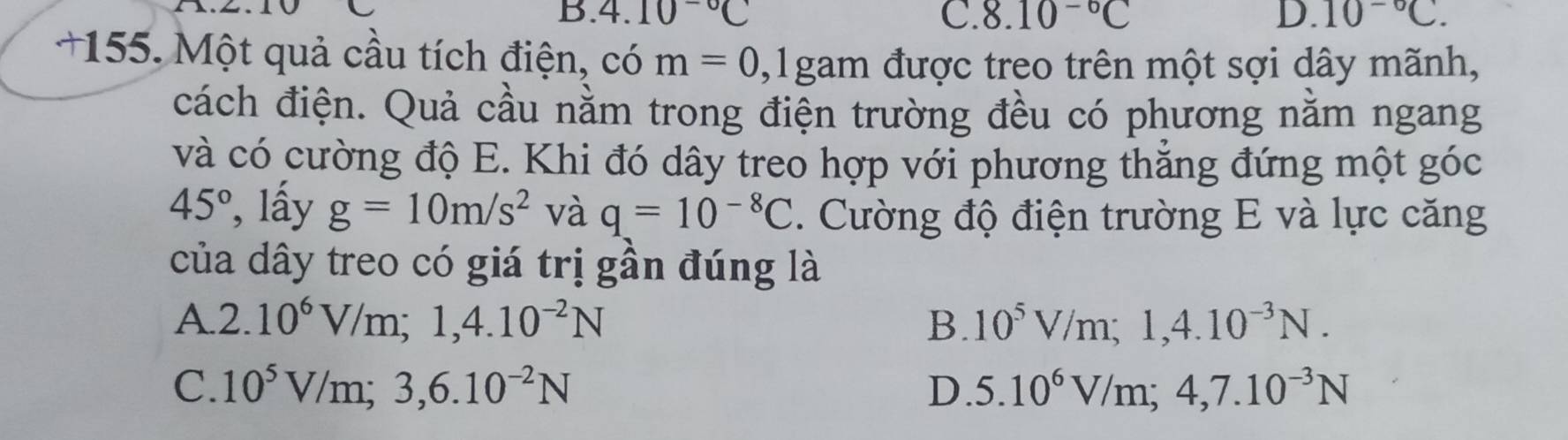 B. 4.10^(-circ)C C. 8.10^(-6)C D. 10^(-circ)C. 
+155. Một quả cầu tích điện, ở cdot  m=0 ,1gam a được treo trên một sợi dây mãnh,
cách điện. Quả cầu nằm trong điện trường đều có phương nằm ngang
và có cường độ E. Khi đó dây treo hợp với phương thẳng đứng một góc
45° , lấy g=10m/s^2 và q=10^(-8)C. Cường độ điện trường E và lực căng
của dây treo có giá trị gần đúng là
A. 2.10^6V/m; 1, 4.10^(-2)N B. 10^5V/m; 1, 4.10^(-3)N.
C. 10^5V/m;3,6.10^(-2)N D. 5.10^6V/m; 4, 7.10^(-3)N