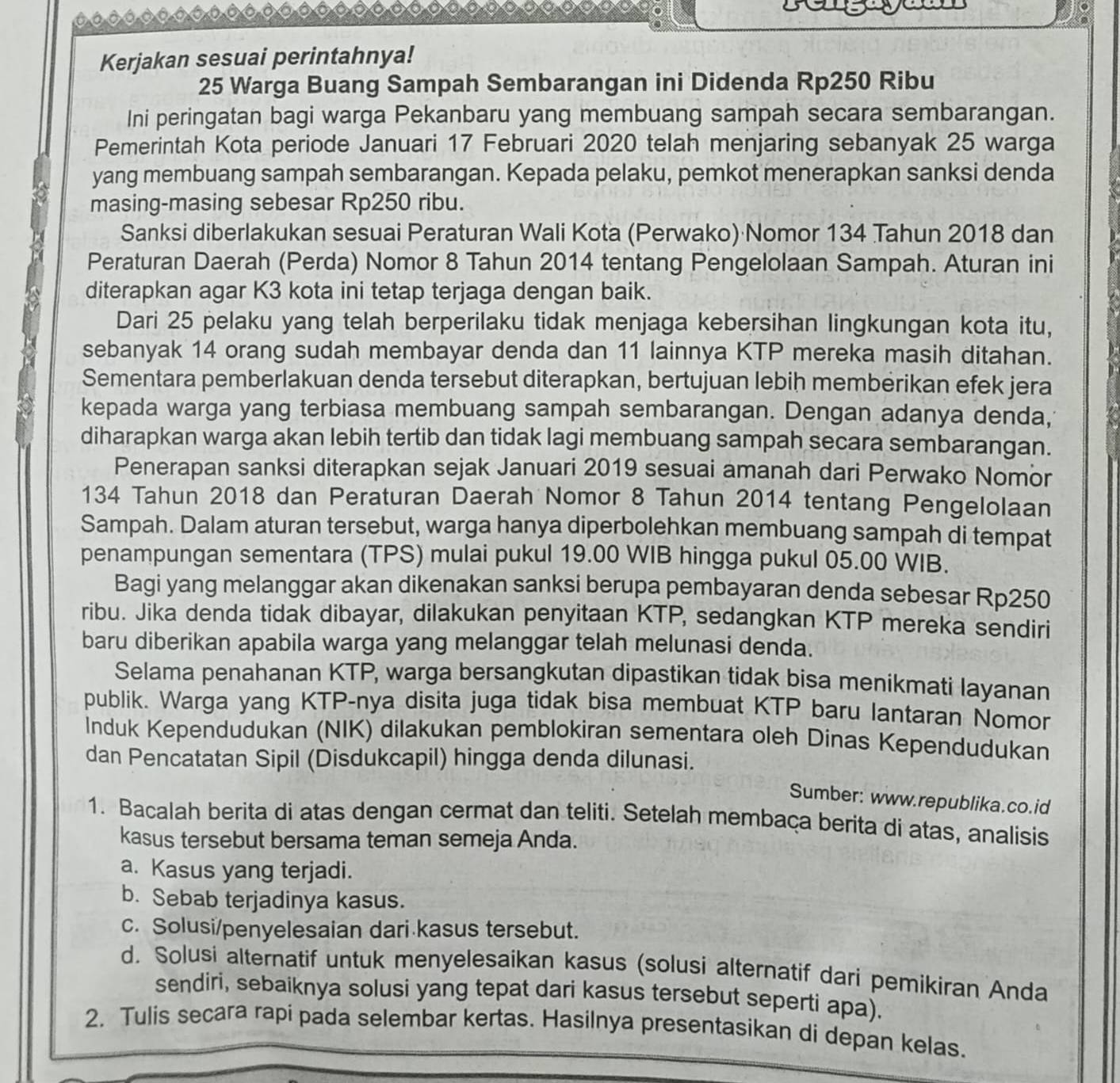 Kerjakan sesuai perintahnya!
25 Warga Buang Sampah Sembarangan ini Didenda Rp250 Ribu
Ini peringatan bagi warga Pekanbaru yang membuang sampah secara sembarangan.
Pemerintah Kota periode Januari 17 Februari 2020 telah menjaring sebanyak 25 warga
yang membuang sampah sembarangan. Kepada pelaku, pemkot menerapkan sanksi denda
masing-masing sebesar Rp250 ribu.
Sanksi diberlakukan sesuai Peraturan Wali Kota (Perwako) Nomor 134 Tahun 2018 dan
Peraturan Daerah (Perda) Nomor 8 Tahun 2014 tentang Pengelolaan Sampah. Aturan ini
diterapkan agar K3 kota ini tetap terjaga dengan baik.
Dari 25 pelaku yang telah berperilaku tidak menjaga kebersihan lingkungan kota itu,
sebanyak 14 orang sudah membayar denda dan 11 lainnya KTP mereka masih ditahan.
Sementara pemberlakuan denda tersebut diterapkan, bertujuan lebih memberikan efek jera
kepada warga yang terbiasa membuang sampah sembarangan. Dengan adanya denda,
diharapkan warga akan lebih tertib dan tidak lagi membuang sampah secara sembarangan.
Penerapan sanksi diterapkan sejak Januari 2019 sesuai amanah dari Perwako Nomor
134 Tahun 2018 dan Peraturan Daerah Nomor 8 Tahun 2014 tentang Pengelolaan
Sampah. Dalam aturan tersebut, warga hanya diperbolehkan membuang sampah di tempat
penampungan sementara (TPS) mulai pukul 19.00 WIB hingga pukul 05.00 WIB.
Bagi yang melanggar akan dikenakan sanksi berupa pembayaran denda sebesar Rp250
ribu. Jika denda tidak dibayar, dilakukan penyitaan KTP, sedangkan KTP mereka sendiri
baru diberikan apabila warga yang melanggar telah melunasi denda.
Selama penahanan KTP, warga bersangkutan dipastikan tidak bisa menikmati layanan
publik. Warga yang KTP-nya disita juga tidak bisa membuat KTP baru lantaran Nomor
Induk Kependudukan (NIK) dilakukan pemblokiran sementara oleh Dinas Kependudukan
dan Pencatatan Sipil (Disdukcapil) hingga denda dilunasi.
Sumber: www.republika.co.id
1. Bacalah berita di atas dengan cermat dan teliti. Setelah membaça berita di atas, analisis
kasus tersebut bersama teman semeja Anda.
a. Kasus yang terjadi.
b. Sebab terjadinya kasus.
c. Solusi/penyelesaian dari kasus tersebut.
d. Solusi alternatif untuk menyelesaikan kasus (solusi alternatif dari pemikiran Anda
sendiri, sebaiknya solusi yang tepat dari kasus tersebut seperti apa).
2. Tulis secara rapi pada selembar kertas. Hasilnya presentasikan di depan kelas.