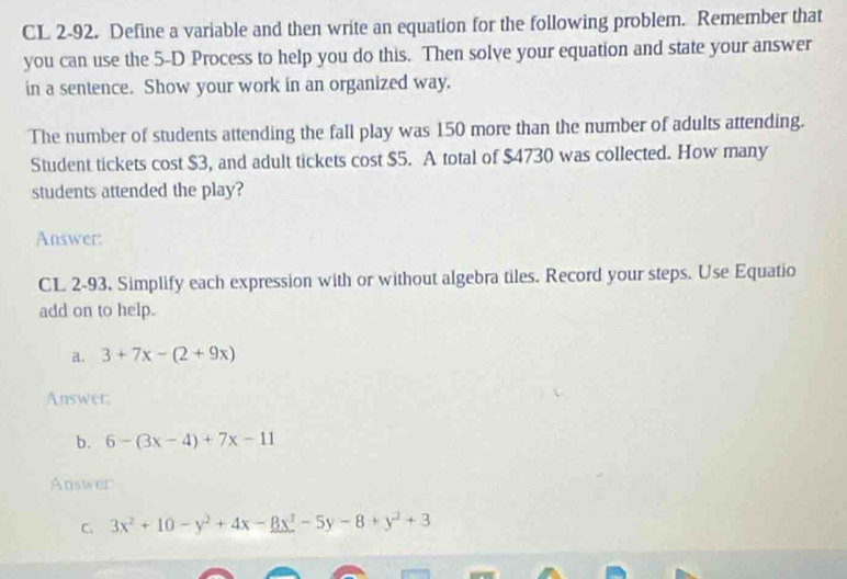 CL 2-92. Define a variable and then write an equation for the following problem. Remember that
you can use the 5-D Process to help you do this. Then solve your equation and state your answer
in a sentence. Show your work in an organized way.
The number of students attending the fall play was 150 more than the number of adults attending.
Student tickets cost $3, and adult tickets cost $5. A total of $4730 was collected. How many
students attended the play?
Answer:
CL 2-93, Simplify each expression with or without algebra tiles. Record your steps. Use Equatio
add on to help.
a. 3+7x-(2+9x)
Answer:
b. 6-(3x-4)+7x-11
Answer
C. 3x^2+10-y^2+4x-8x^2-5y-8+y^2+3