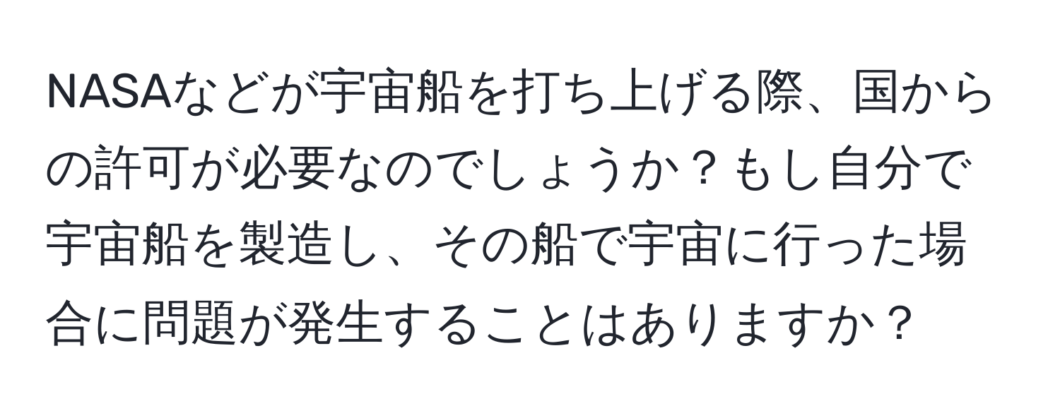 NASAなどが宇宙船を打ち上げる際、国からの許可が必要なのでしょうか？もし自分で宇宙船を製造し、その船で宇宙に行った場合に問題が発生することはありますか？