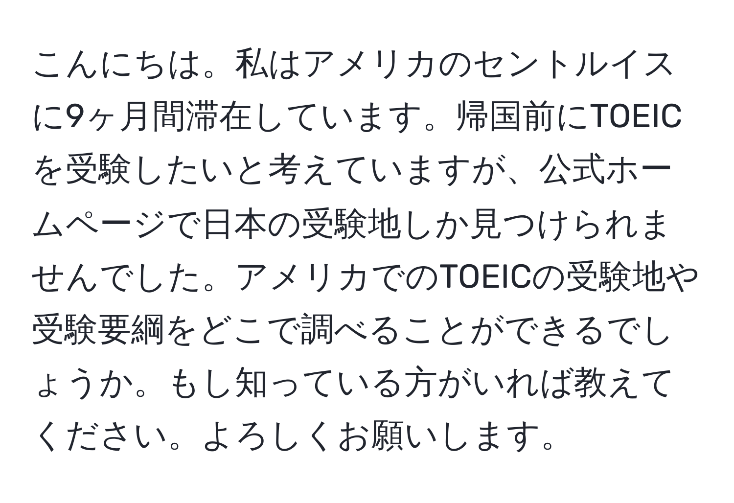 こんにちは。私はアメリカのセントルイスに9ヶ月間滞在しています。帰国前にTOEICを受験したいと考えていますが、公式ホームページで日本の受験地しか見つけられませんでした。アメリカでのTOEICの受験地や受験要綱をどこで調べることができるでしょうか。もし知っている方がいれば教えてください。よろしくお願いします。