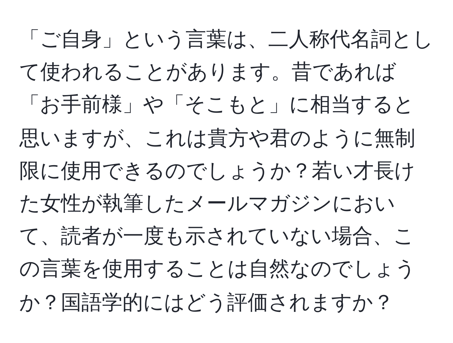 「ご自身」という言葉は、二人称代名詞として使われることがあります。昔であれば「お手前様」や「そこもと」に相当すると思いますが、これは貴方や君のように無制限に使用できるのでしょうか？若い才長けた女性が執筆したメールマガジンにおいて、読者が一度も示されていない場合、この言葉を使用することは自然なのでしょうか？国語学的にはどう評価されますか？