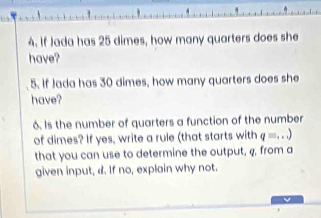 If Jada has 25 dimes, how many quarters does she 
have? 
5. If Jada has 30 dimes, how many quarters does she 
have? 
6. Is the number of quarters a function of the number 
of dimes? If yes, write a rule (that starts with q= _ ) 
that you can use to determine the output, q, from a 
given input, d. If no, explain why not.