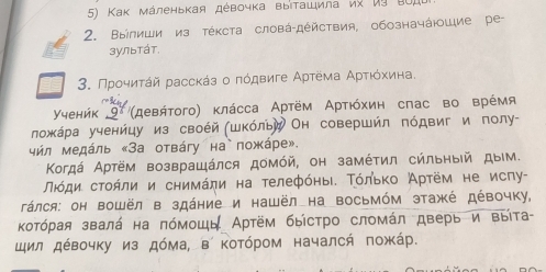 Κак мάленькая дέвочка выΙτашила их иỳ B0, 
2. Βыілиши из тέκста словά-дέйствия, обозначάюшие ре 
зультάт. 
3. Προηиτάй рассκάз ο πόдвиге Αρτема Αρτιόхиιна. 
γуенήκ 9(девήτοго) κлάсса Αртём Αρτιόхин слас во врέмя 
ложκάρа ученйцу из своέй (шкόльй Он совершйл πόдвиг и полу- 
чήл медάль «За отвάгу на пожάре». 
Κогдά Αртём возвращάлся домόй, он замέτил сйльныίй дым. 
Πιόди сτοήли и снимάηи на телефόηыι. Τόлько Артём не исπу- 
Tάлся: он вошёл в здάние и нашёл на восьмόм этажέ дέвочку, 
Κотόрая звалά на πόмошь Артём быίстро сломάл дверь и выίта- 
щил дέвочку из дόма, в котόром началсή πожάр.