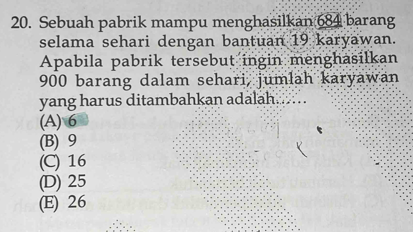 Sebuah pabrik mampu menghasilkan 684 barang
selama sehari dengan bantuan 19 karyawan.
Apabila pabrik tersebut ingin menghasilkan
900 barang dalam sehari, jumlah karyawan
yang harus ditambahkan adalah
(A) 6
(B) 9
(C) 16
(D) 25
(E) 26