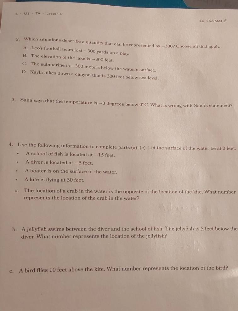 M3 - TA - Lesson 4
EUREKA MATH²
2. Which situations describe a quantity that can be represented by —300? Choose all that apply.
A. Leo's football team lost — 300 yards on a play.
B. The elevation of the lake is —300 feet.
C. The submarine is —300 meters below the water's surface.
D. Kayla hikes down a canyon that is 300 feet below sea level.
3. Sana says that the temperature is -3 degrees below 0°C. What is wrong with Sana's statement?
4. Use the following information to complete parts (a)-(c). Let the surface of the water be at 0 feet.
A school of fish is located at —15 feet.
A diver is located at −5 feet.
A boater is on the surface of the water.
A kite is flying at 30 feet.
a. The location of a crab in the water is the opposite of the location of the kite. What number
represents the location of the crab in the water?
b. A jellyfish swims between the diver and the school of fish. The jellyfish is 5 feet below the
diver. What number represents the location of the jellyfish?
c. A bird flies 10 feet above the kite. What number represents the location of the bird?