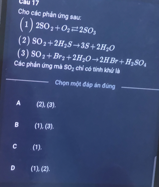 Cau 17
Cho các phản ứng sau:
(1) 2SO_2+O_2leftharpoons 2SO_3
(2) SO_2+2H_2Sto 3S+2H_2O
(3) SO_2+Br_2+2H_2Oto 2HBr+H_2SO_4
Các phản ứng mà SO_2 chỉ có tính khứ là
_
Chọn một đáp án đúng_
A (2),(3).
B (1),(3). 
102
C (1).
D (1), (2).