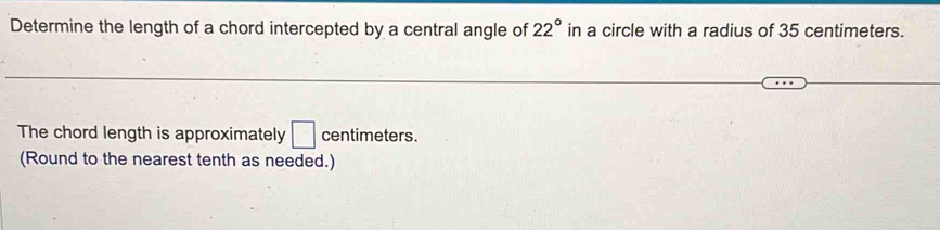 Determine the length of a chord intercepted by a central angle of 22° in a circle with a radius of 35 centimeters. 
The chord length is approximately □ centimeters
(Round to the nearest tenth as needed.)