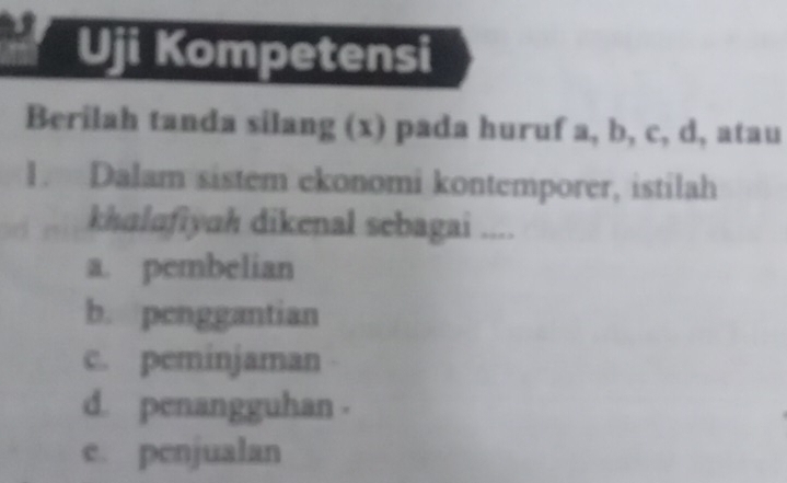 Uji Kompetensi
Berilah tanda silang (x) pada huruf a, b, c, d, atau
1. Dalam sistem ekonomi kontemporer, istilah
khalafiyah dikenal sebagai ....
a. pembelian
b. penggantian
c. peminjaman
d. penangguhan .
e. penjualan