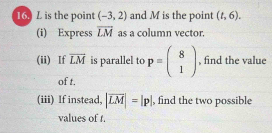 is the point (-3,2) and M is the point (t,6). 
(i) Express vector LM as a column vector. 
(ii) If vector LM is parallel to p=beginpmatrix 8 1endpmatrix , find the value 
of t. 
(iii) If instead, |vector LM|=|p| , find the two possible 
values of t.