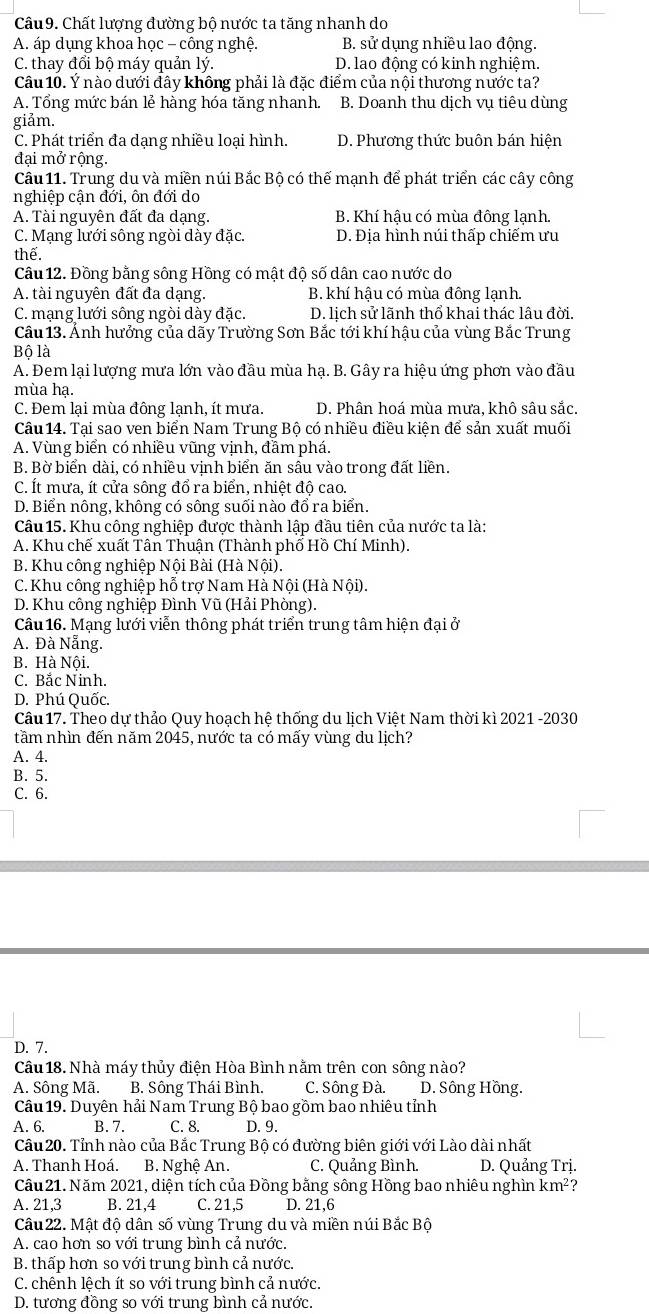 Chất lượng đường bộ nước ta tăng nhanh do
A. áp dụng khoa học - công nghệ. B. sử dụng nhiều lao động.
C. thay đổi bộ máy quản lý. D. lao động có kinh nghiệm.
Câu 10. Ý nào dưới đây không phải là đặc điểm của nội thương nước ta?
A. Tổng mức bán lẻ hàng hóa tăng nhanh. B. Doanh thu dịch vụ tiêu dùng
giảm.
C. Phát triển đa dạng nhiều loại hình. D. Phương thức buôn bán hiện
đại mở rộng.
Câu 11. Trung du và miền núi Bắc Bộ có thế mạnh để phát triển các cây công
nghiệp cận đới, ôn đới do
A. Tài nguyên đất đa dạng. B. Khí hậu có mùa đông lạnh.
C. Mạng lưới sông ngòi dày đặc. D. Địa hình núi thấp chiếm ưu
thế.
Câu 12. Đồng bằng sông Hồng có mật độ số dân cao nước do
A. tài nguyên đất đa dạng. B. khí hậu có mùa đông lạnh.
C. mạng lưới sông ngòi dày đặc. D. lịch sử lãnh thổ khai thác lâu đời.
Cầu 13. Anh hưởng của dãy Trường Sơn Bắc tới khí hậu của vùng Bắc Trung
Bộ là
A. Đem lại lượng mưa lớn vào đầu mùa hạ. B. Gây ra hiệu ứng phơn vào đầu
mùa hạ.
C. Đem lại mùa đông lạnh, ít mưa. D. Phân hoá mùa mưa, khô sâu sắc.
Câu 14. Tại sao ven biển Nam Trung Bộ có nhiều điều kiện để sản xuất muối
A. Vùng biển có nhiều vũng vịnh, đầm phá.
B. Bờ biển dài, có nhiều vịnh biển ăn sâu vào trong đất liền.
C. Ít mưa, ít cửa sông đổ ra biển, nhiệt độ cao.
D. Biển nông, không có sông suối nào đổ ra biển.
Câu 15. Khu công nghiệp được thành lập đầu tiên của nước ta là:
A. Khu chế xuất Tân Thuận (Thành phố Hồ Chí Minh).
B. Khu công nghiệp Nội Bài (Hà Nội).
C. Khu công nghiệp hỗ trợ Nam Hà Nội (Hà Nội).
D. Khu công nghiệp Đình Vũ (Hải Phòng).
Câu 16. Mạng lưới viễn thông phát triển trung tâm hiện đại ở
A. Đà Nẵng.
B. Hà Nội.
C. Bắc Ninh.
D. Phú Quốc.
Câu 17. Theo dự thảo Quy hoạch hệ thống du lịch Việt Nam thời kì 2021 -2030
tầm nhìn đến năm 2045, nước ta có mấy vùng du lịch?
A. 4.
B. 5.
C. 6.
D. 7.
Câu 18. Nhà máy thủy điện Hòa Bình nằm trên con sông nào?
A. Sông Mã. B. Sông Thái Bình. C. Sông Đà. D. Sông Hồng.
Câu 19. Duyên hải Nam Trung Bộ bao gồm bao nhiêu tỉnh
A. 6. B. 7. C. 8. D. 9.
Cầu 20. Tỉnh nào của Bắc Trung Bộ có đường biên giới với Lào dài nhất
A. Thanh Hoá. B. Nghệ An. C. Quảng Bình. D. Quảng Trị.
Câu 21. Năm 2021, diện tích của Đồng bằng sông Hồng bao nhiêu nghìn km^2
A. 21,3 B. 21,4 C. 21,5 D. 21,6
Câu 22. Mật độ dân số vùng Trung du và miền núi Bắc Bộ
A. cao hơn so với trung bình cả nước.
B. thấp hơn so với trung bình cả nước.
C. chênh lệch ít so với trung bình cả nước.
D. tương đồng so với trung bình cả nước.