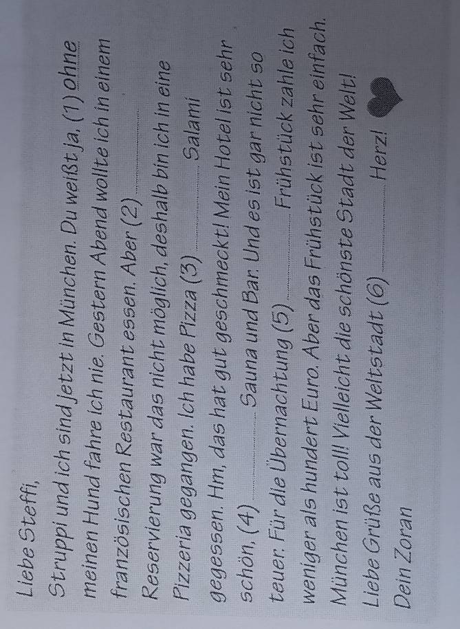 Liebe Steffi, 
Struppi und ich sind jetzt in München. Du weißt ja, (1) ohne 
meinen Hund fahre ich nie. Gestern Abend wollte ich in einem 
französischen Restaurant essen. Aber (2)_ 
Reservierung war das nicht möglich, deshalb bin ich in eine 
Pizzeria gegangen. Ich habe Pizza (3) _Salami 
gegessen. Hm, das hat gut geschmeckt! Mein Hotel ist sehr 
schön, (4)_ Sauna und Bar. Und es ist gar nicht so 
teuer: Für die Übernachtung (5) _Frühstück zahle ich 
weniger als hundert Euro. Aber das Frühstück ist sehr einfach. 
München ist toll! Vielleicht die schönste Stadt der Welt! 
Liebe Grüße aus der Weltstadt (6)_ Herz! 
Dein Zoran