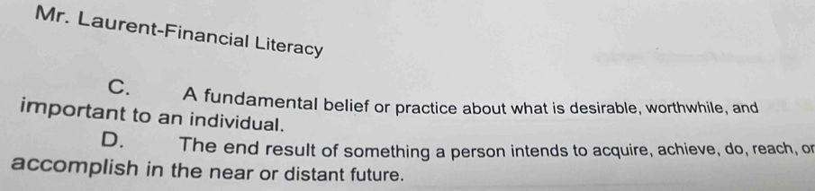 Mr. Laurent-Financial Literacy
C. A fundamental belief or practice about what is desirable, worthwhile, and
important to an individual.
D. The end result of something a person intends to acquire, achieve, do, reach, or
accomplish in the near or distant future.