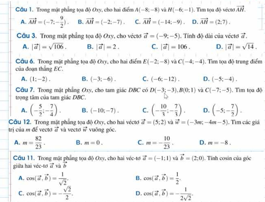 Trong mặt phẳng tọa độ Oxy, cho hai điểm A(-8;-8) và H(-6;-1). Tim tọa độ vécto vector AH.
A. vector AH=(-7;- 9/2 ). B. vector AH=(-2;-7). C. vector AH=(-14;-9). D. vector AH=(2;7).
Câu 3. Trong mặt phẳng tọa độ Oxy, cho véctơ vector a=(-9;-5). Tính độ dài của véctơ vector a.
A. |vector a|=sqrt(106). B. |vector a|=2. C. |vector a|=106. D. |vector a|=sqrt(14).
Câu 6. Trong mặt phẳng tọa độ Oxy, cho hai điểm E(-2;-8) và C(-4;-4). Tìm tọa độ trung điểm
của đoạn thẳng EC.
A. (1;-2). B. (-3;-6). C. (-6:-12). D. (-5;-4).
Câu 7. Trong mặt phẳng Oxy, cho tam giác DBC có D(-3;-3),B(0;1) và C(-7;-5). Tìm tọa độ
trọng tâm của tam giác DBC.
A. (- 5/2 ;- 7/4 ). B. (-10;-7). C. (- 10/3 ;- 7/3 ). D. (-5;- 7/2 ).
Câu 12. Trong mặt phẳng tọa độ Oxy, cho hai véctơ vector a=(5;2) và vector w=(-3m;-4m-5). Tìm các giá
trị của m để vecto vector a và vecto vector w vuōng góc,
A. m= 82/23 . B. m=0. C. m=- 10/23 . D. m=-8.
Câu 11. Trong mặt phẳng tọa độ Oxy, cho hai véc-tơ vector a=(-1:1) và vector b=(2;0). Tính cosin của góc
giữa hai véc-tơ vector a và vector b
A. cos (vector a,vector b)= 1/sqrt(2) . cos (vector a,vector b)= 1/2 .
B.
C. cos (vector a,vector b)=- sqrt(2)/2 . D. cos (vector a,vector b)=- 1/2sqrt(2) .