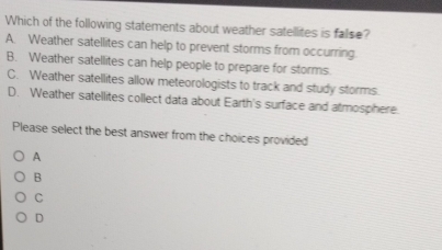 Which of the following statements about weather satellites is false?
A. Weather satellites can help to prevent storms from occurring
B. Weather satellites can help people to prepare for storms.
C. Weather satellites allow meteorologists to track and study storms.
D. Weather satellites collect data about Earth's surface and atmosphere.
Please select the best answer from the choices provided
A
B
C
D