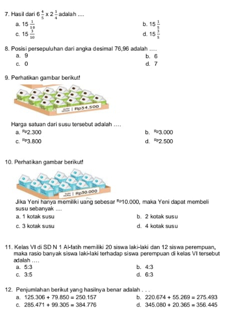 Hasil dari 6 4/5 * 2 1/4  adalah ....
a. 15 1/10  15 1/5 
b.
C. 15 3/10  15 3/5 
d.
8. Posisi persepuluhan dari angka desimal 76,96 adalah
a. 9 b. 6
c. 0 d. 7
9. Perhatikan gambar berikut!
Harga satuan dari susu tersebut adalah ....
a. 2.300 b. 3.000
C. -9 3.800 d. 2.500
10. Perhatikan gambar berikut!
Jika Yeni hanya memiliki uang sebesar ²10.000, maka Yeni dapat membeli
susu sebanyak ....
a. 1 kotak susu b. 2 kotak susu
c. 3 kotak susu d. 4 kotak susu
11. Kelas VI di SD N 1 Al-fatih memiliki 20 siswa laki-laki dan 12 siswa perempuan,
maka rasio banyak siswa laki-laki terhadap siswa perempuan di kelas VI tersebut
adalah ....
a. 5:3 b. 4:3
C. 3:5 d. 6:3
12. Penjumlahan berikut yang hasilnya benar adalah.
a. 125.306+79.850=250.157 b. 220.674+55.269=275.493
C. 285.471+99.305=384.776 d. 345.080+20.365=356.445