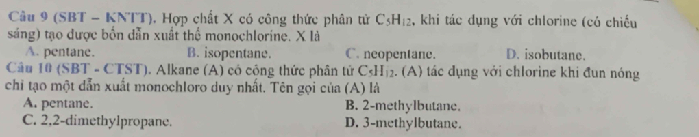 (SBT - KNTT). Hợp chất X có công thức phân tử C_5H_12 , khi tác dụng với chlorine (có chiếu
sáng) tạo được bốn dẫn xuất thể monochlorine. X là
A. pentane. B. isopentane. C. neopentane. D. isobutane.
Câu 10 (SBT - CTST). Alkane (A) có công thức phân tứ C_5H_12. (A) tác dụng với chlorine khi đun nóng
chi tạo một dẫn xuất monochloro duy nhất. Tên gọi của (A) là
A. pentane. B. 2 -methylbutane.
C. 2, 2 -dimethylpropane. D. 3 -methylbutane.