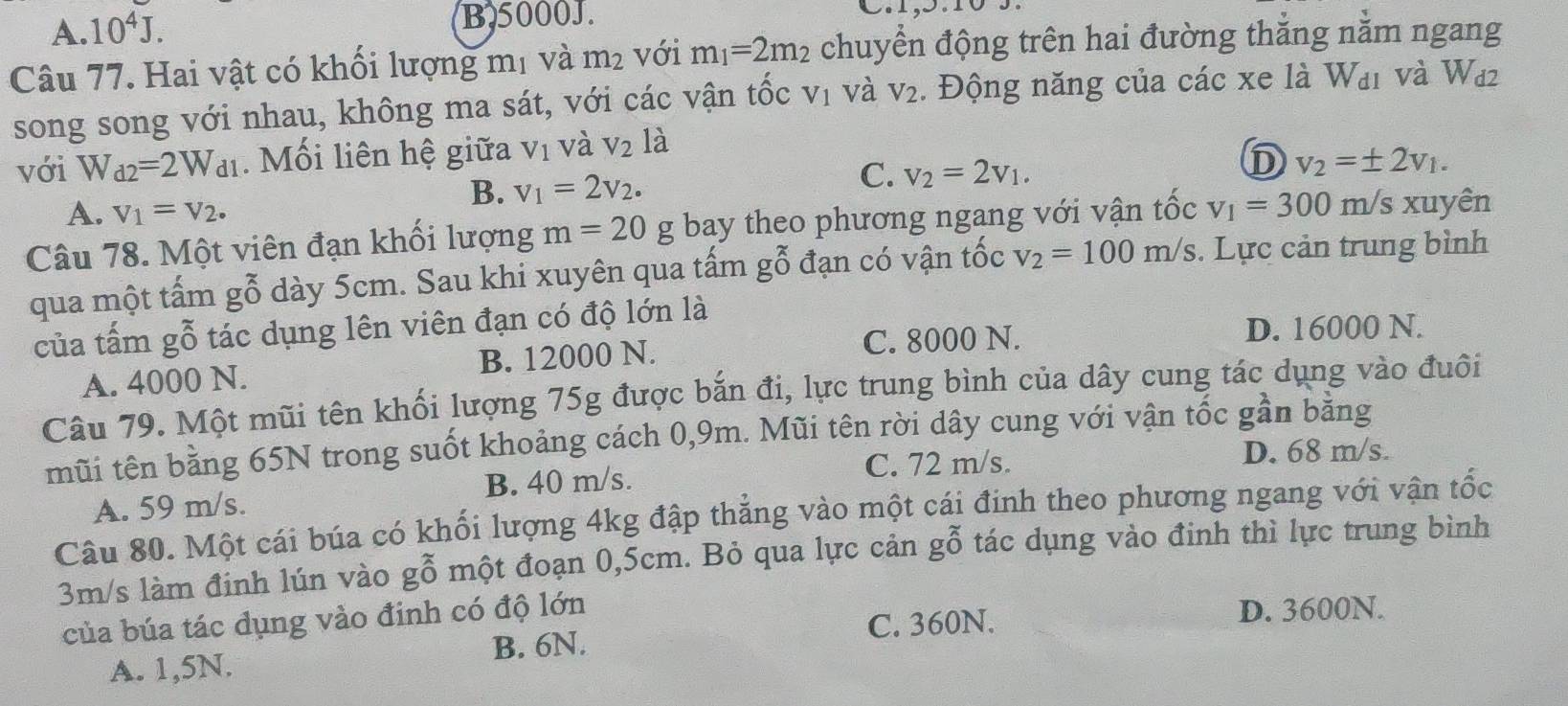 A. 10^4J. B,5000J.
Câu 77. Hai vật có khối lượng mị và m_2 với m_1=2m_2 chuyển động trên hai đường thắng nằm ngang
song song với nhau, không ma sát, với các vận tốc V_1 và V_2.  Động năng của các xe là W_d1 và W_d2
với W_d2=2W_d1. Mối liên hệ giữa V_1 và V_2 là
B. v_1=2v_2.
C. v_2=2v_1.
D v_2=± 2v_1.
A. V_1=V_2.
Câu 78. Một viên đạn khối lượng m=20 g bay theo phương ngang với vận tốc v_1=300m/s xuyên
qua một tấm gỗ dày 5cm. Sau khi xuyên qua tấm gbeginarrayr x 0endarray đạn có vận tốc v_2=100m/s. Lực cản trung bình
của tấm gỗ tác dụng lên viên đạn có độ lớn là
C. 8000 N. D. 16000 N.
A. 4000 N. B. 12000 N.
Câu 79. Một mũi tên khối lượng 75g được bắn đi, lực trung bình của dây cung tác dụng vào đuôi
mũi tên bằng 65N trong suốt khoảng cách 0,9m. Mũi tên rời dây cung với vận tốc gần băng
C. 72 m/s. D. 68 m/s.
A. 59 m/s. B. 40 m/s.
Câu 80. Một cái búa có khối lượng 4kg đập thẳng vào một cái đinh theo phương ngang với vận tốc
3m/s làm đinh lún vào gỗ một đoạn 0,5cm. Bỏ qua lực cản gỗ tác dụng vào đinh thì lực trung bình
của búa tác dụng vào đinh có độ lớn D. 3600N.
C. 360N.
A. 1,5N. B. 6N.