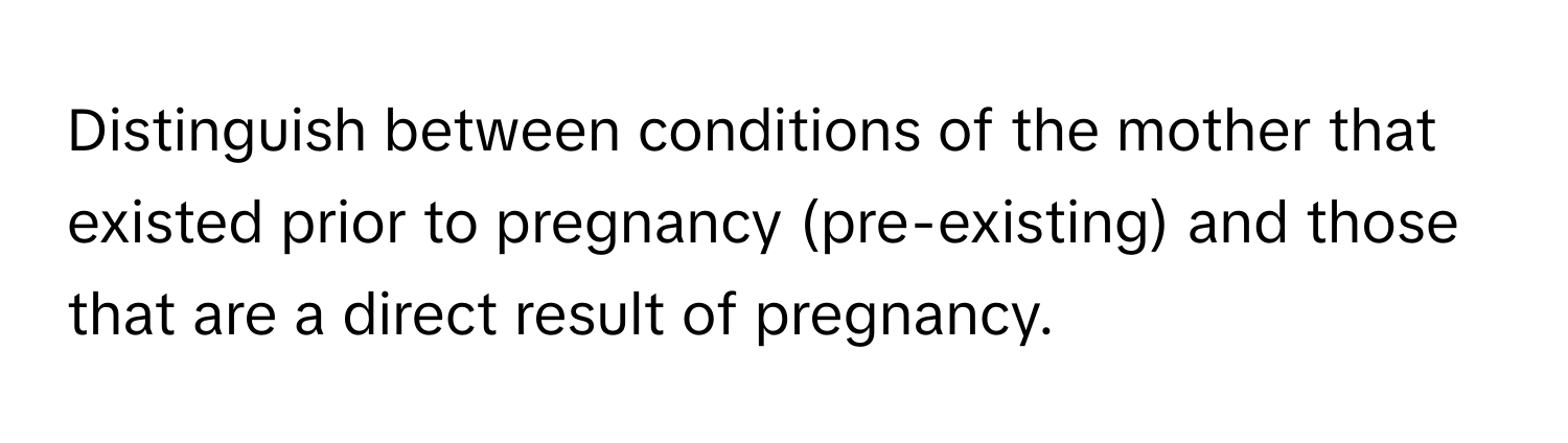 Distinguish between conditions of the mother that existed prior to pregnancy (pre-existing) and those that are a direct result of pregnancy.