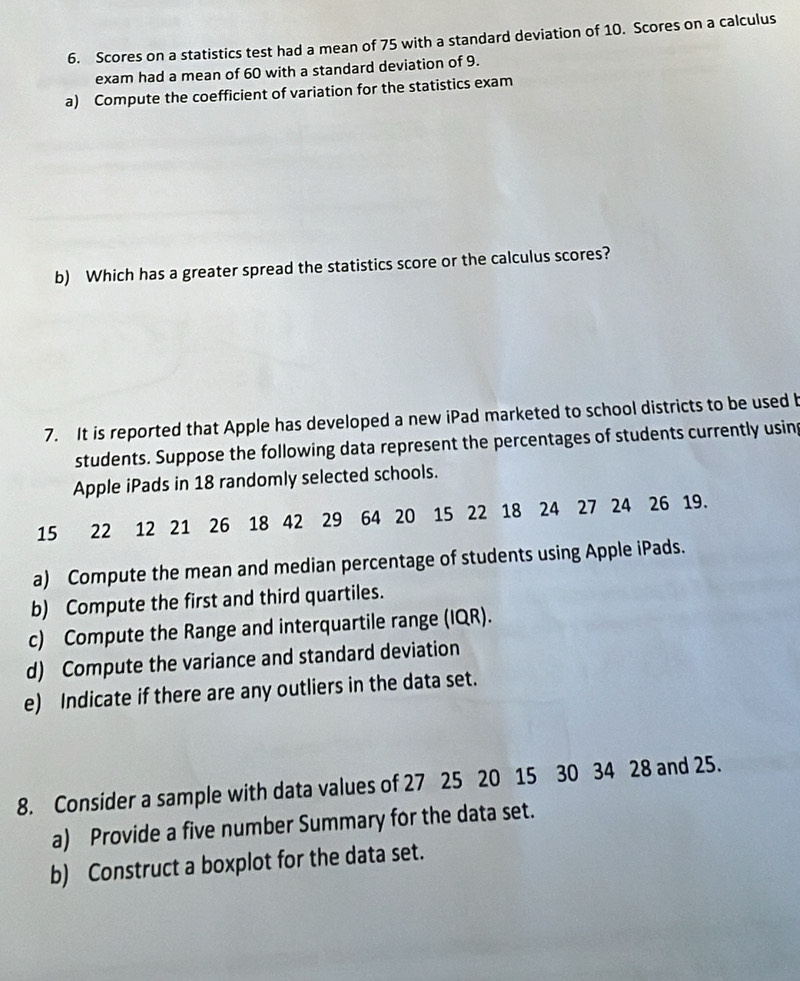 Scores on a statistics test had a mean of 75 with a standard deviation of 10. Scores on a calculus 
exam had a mean of 60 with a standard deviation of 9. 
a) Compute the coefficient of variation for the statistics exam 
b) Which has a greater spread the statistics score or the calculus scores? 
7. It is reported that Apple has developed a new iPad marketed to school districts to be used b 
students. Suppose the following data represent the percentages of students currently using 
Apple iPads in 18 randomly selected schools.
15 22 12 21 26 18 42 29 64 20 15 22 18 24 27 24 26 19. 
a) Compute the mean and median percentage of students using Apple iPads. 
b) Compute the first and third quartiles. 
c) Compute the Range and interquartile range (IQR). 
d) Compute the variance and standard deviation 
e) Indicate if there are any outliers in the data set. 
8. Consider a sample with data values of 27 25 20 15 30 34 28 and 25. 
a) Provide a five number Summary for the data set. 
b) Construct a boxplot for the data set.