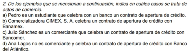 De los ejemplos que se mencionan a continuación, indica en cuáles casos se trata de
actos de comercio.
a) Pedro es un estudiante que celebra con un banco un contrato de apertura de crédito.
b) Comercializadora CIMEX, S. A. celebra un contrato de apertura de crédito con
Banamex.
c) Julio Sánchez es un comerciante que celebra un contrato de apertura de crédito con
Bancomer.
d) Ana Lagos no es comerciante y celebra un contrato de apertura de crédito con Banco
del Atlántico.