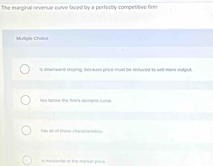 The marginal revenue curve faced by a perfectly competitive firm
Multiple Choice
is downward sloping, because price must be reduced to sell more output.
lies below the firm's demand curve.
has all of these characteristics.
is horizontal at the market price.