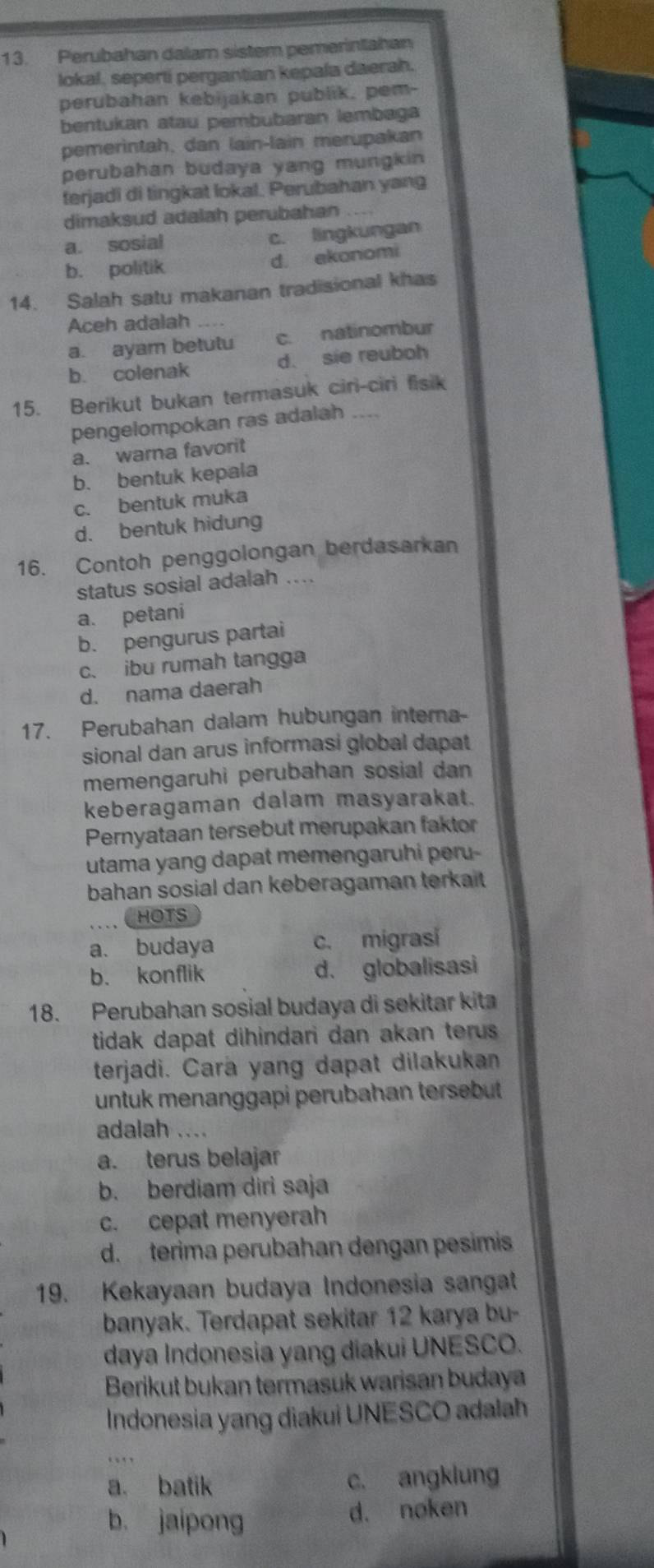 Perubahan dalam sistem pemerintahan
lokal, seperti pergantian kepala daerah.
perubahan kebijakan publik, pem-
bentukan atau pembubaran lembaga
pemerintah, dan lain-lain merupakan
perubahan budaya yang mungkin 
terjadi di tingkat lokal. Perubahan yang
dimaksud adalah perubahan_
a. sosial c. lingkungan
b. politik d. ekonomi
14. Salah satu makanan tradisional khas
Aceh adalah_
a. ayam betutu c. natinombur
b. colenak d. sie reuboh
15. Berikut bukan termasuk ciri-ciri fisik
pengelompokan ras adalah
a. warna favorit
b. bentuk kepala
c. bentuk muka
d. bentuk hidung
16. Contoh penggolongan berdasarkan
status sosial adalah ....
a. petani
b. pengurus partai
c. ibu rumah tangga
d. nama daerah
17. Perubahan dalam hubungan interna-
sional dan arus informasi global dapat
memengaruhi perubahan sosial dan
keberagaman dalam masyarakat.
Pernyataan tersebut merupakan faktor
utama yang dapat memengaruhi peru-
bahan sosial dan keberagaman terkait
C HOTS
a. budaya c. migrasi
b. konflik d. globalisasi
18. Perubahan sosial budaya di sekitar kita
tidak dapat dihindari dan akan terus .
terjadi. Cara yang dapat dilakukan
untuk menanggapi perubahan tersebut
adalah ....
a. terus belajar
b. berdiam diri saja
c. cepat menyerah
d. terima perubahan dengan pesimis
19. Kekayaan budaya Indonesia sangat
banyak. Terdapat sekitar 12 karya bu-
daya Indonesia yang diakui UNESCO.
Berikut bukan termasuk warisan budaya
Indonesia yang diakui UNESCO adalah
a. batik c. angklung
b. jaipong d. noken