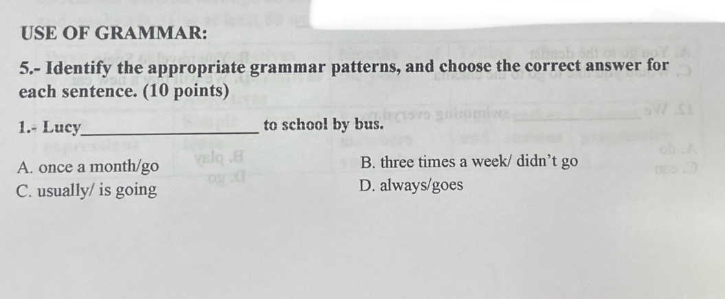 USE OF GRAMMAR:
5.- Identify the appropriate grammar patterns, and choose the correct answer for
each sentence. (10 points)
1.- Lucy_ to school by bus.
A. once a month/go B. three times a week/ didn’t go
C. usually/ is going D. always/goes