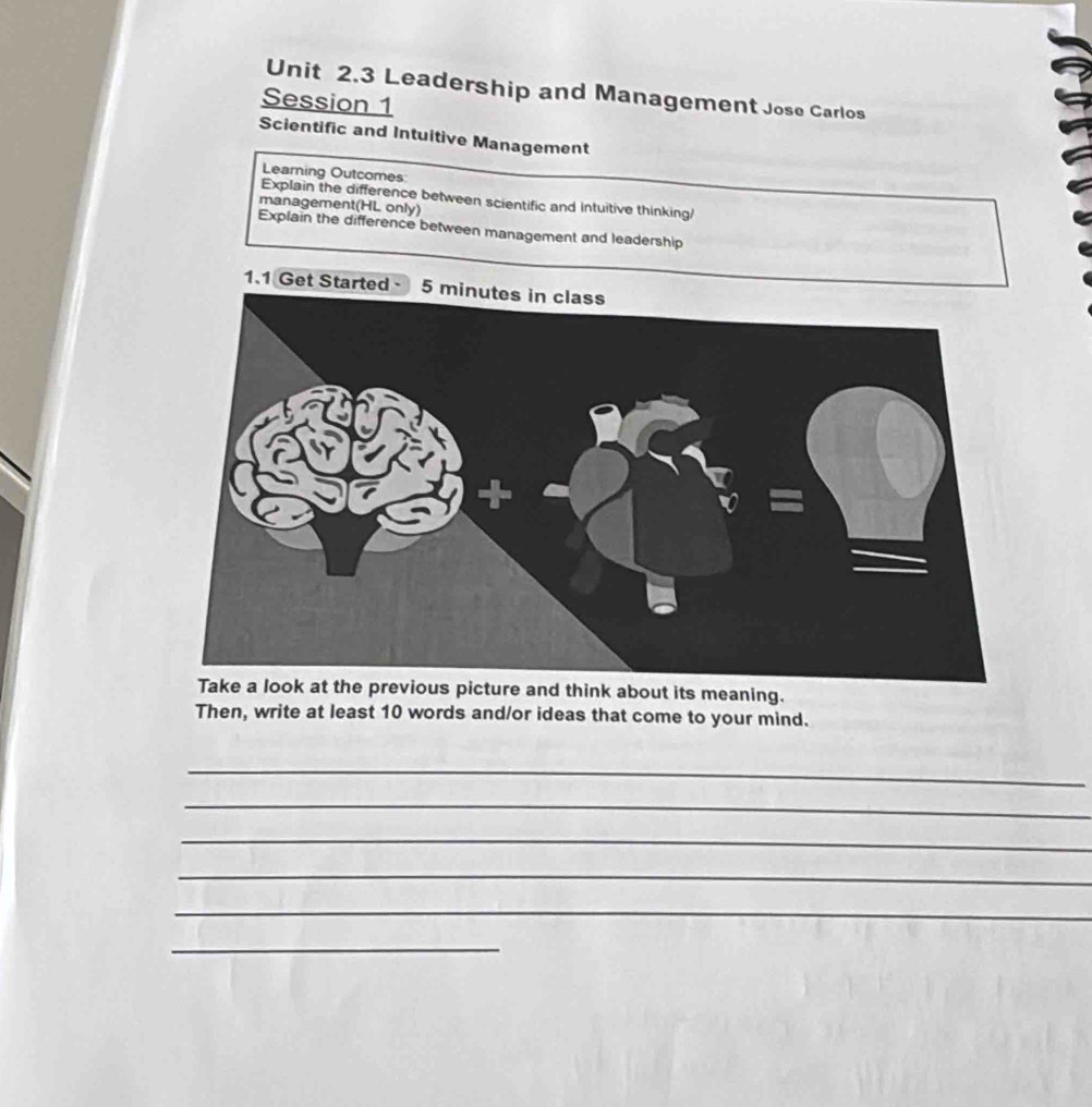 Leadership and Management Jose Carlos 
Session 1 
Scientific and Intuitive Management 
Learning Outcomes 
Explain the difference between scientific and intuitive thinking 
management(HL only) 
Explain the difference between management and leadership 
1.1 Get Started - 
about its meaning. 
Then, write at least 10 words and/or ideas that come to your mind. 
_ 
_ 
_ 
_ 
_ 
_