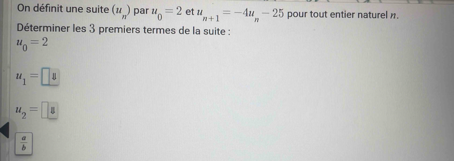 On définit une suite (u_n) par u_0=2 et u_n+1=-4u_n-25 pour tout entier naturel n.
Déterminer les 3 premiers termes de la suite :
u_0=2
u_1=□
u_2=u
 a/b 