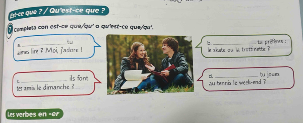 Est-ce que ? / Qu'est-ce que ? 
Completa con est-ce que/qu' o qu'est-ce que/qu'. 
.tu 
a._tu préfères : 
b. 
aimes lire ? Moi, j'adore !le skate ou la trottinette ? 
C. 
_ils fonttu joues 
d. 
tes amis le dimanche ?au tennis le week-end ? 
Les verbes en -er