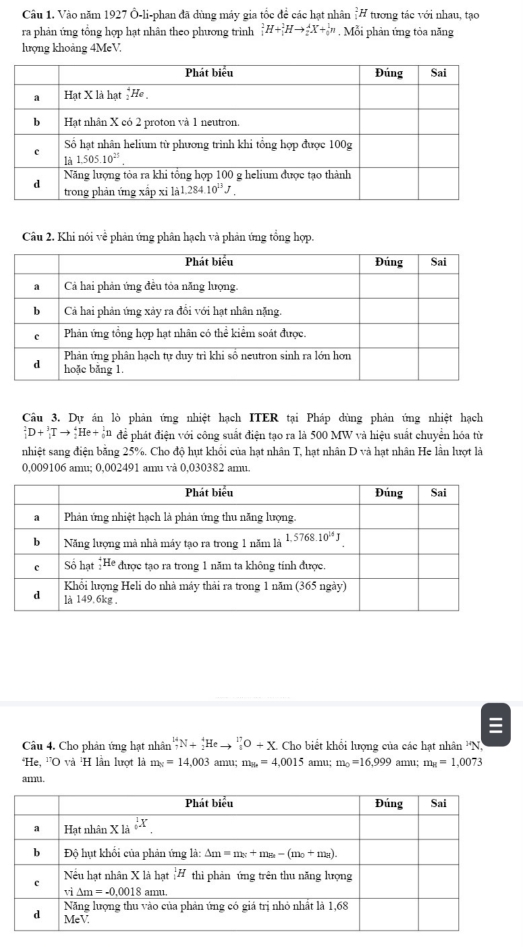 Vào năm 1927 Ô-li-phan đã dùng máy gia tốc đề các hạt nhân _1^(2H tương tác với nhau, tạo
ra phản ứng tổng hợp hạt nhân theo phương trình _1^2H+_1^1Hto _2^4X+_0^1n. Mỗi phản ứng tòa năng
hượng khoảng 4MeV.
Câu 2, Khi nói về phản ứng phân hạch và phản ứng tổng hợp.
Câu 3. Dự án lò phản ứng nhiệt hạch ITER tại Pháp dùng phản ứng nhiệt hạch
_1^2D+_1^3Tto _2^4He+_0^1n để phát điện với công suất điện tạo ra là 500 MW và hiệu suất chuyển hóa từ
nhiệt sang điện bằng 25%. Cho độ hụt khối của hạt nhân T, hạt nhân D và hạt nhân He lần lượt là
0,009106 amu; 0,002491 amu và 0,030382 amu.
Câu 4. Cho phản ứng hạt nhân _7^(14)N+_2^4Heto _8^(17)O+X. Cho biết khổi lượng của các hạt nhân 'N,
*He, ''O và 'H lần lượt là m_8)=14,003 amu; m_8=4,0015 amu; m_0=16,999amu;m_8=1.0073
amu.