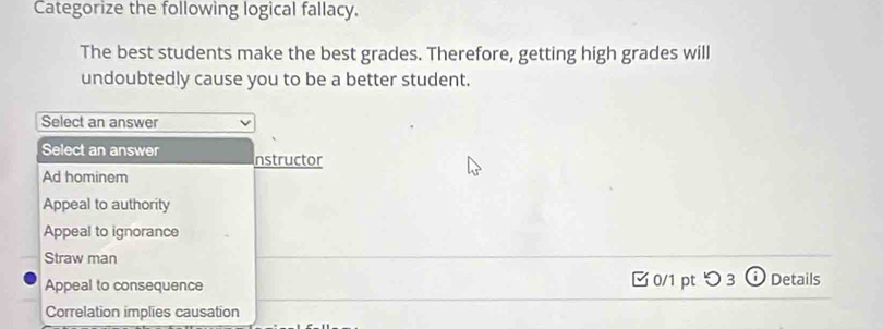 Categorize the following logical fallacy.
The best students make the best grades. Therefore, getting high grades will
undoubtedly cause you to be a better student.
Select an answer
Select an answer nstructor
Ad hominem
Appeal to authority
Appeal to ignorance
Straw man
Appeal to consequence 0/1 pt つ 3 Details
Correlation implies causation