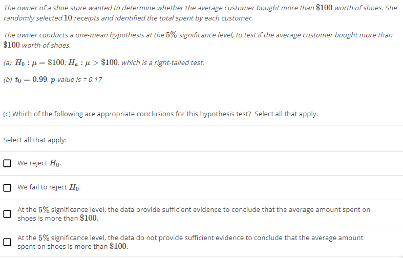 The owner of a shoe store wanted to determine whether the average customer bought more than $100 worth of shoes. She
randomly selected 10 receipts and identified the total spent by each customer.
The owner conducts a one-mean hypothesis at the 5% significance level, to test if the average customer bought more than
$100 worth of shoes.
(a) H_0:mu =$100; H_a:mu >$100 , which is a right-tailed test.
(b) t_0=0.99 , p-value is=0.17
(c) Which of the following are appropriate conclusions for this hypothesis test? Select all that apply.
Select all that apply:
We reject H_0.
We fail to reject H_0.
At the 5% significance level, the data provide sufficient evidence to conclude that the average amount spent on
shoes is more than $100.
At the 5% significance level, the data do not provide sufficient evidence to conclude that the average amount
spent on shoes is more than $100.