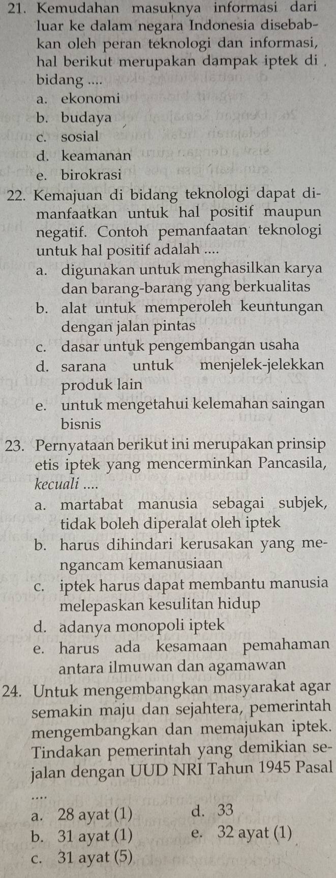 Kemudahan masuknya informasi dari
luar ke dalam negara Indonesia disebab-
kan oleh peran teknologi dan informasi,
hal berikut merupakan dampak iptek di .
bidang ....
a. ekonomi
b. budaya
c. sosial
d. keamanan
e. birokrasi
22. Kemajuan di bidang teknologi dapat di-
manfaatkan untuk hal positif maupun 
negatif. Contoh pemanfaatan teknologi
untuk hal positif adalah ....
a. digunakan untuk menghasilkan karya
dan barang-barang yang berkualitas
b. alat untuk memperoleh keuntungan
dengan jalan pintas
c. dasar untuk pengembangan usaha
d. sarana untuk menjelek-jelekkan
produk lain
e. untuk mengetahui kelemahan saingan
bisnis
23. Pernyataan berikut ini merupakan prinsip
etis iptek yang mencerminkan Pancasila,
kecuali ....
a. martabat manusia sebagai subjek,
tidak boleh diperalat oleh iptek
b. harus dihindari kerusakan yang me-
ngancam kemanusiaan
c. iptek harus dapat membantu manusia
melepaskan kesulitan hidup
d. adanya monopoli iptek
e. harus ada kesamaan pemahaman
antara ilmuwan dan agamawan
24. Untuk mengembangkan masyarakat agar
semakin maju dan sejahtera, pemerintah
mengembangkan dan memajukan iptek.
Tindakan pemerintah yang demikian se-
jalan dengan UUD NRI Tahun 1945 Pasal
_
a. 28 ayat (1)
d. 33
b. 31 ayat (1) e. 32 ayat (1)
c. 31 ayat (5)