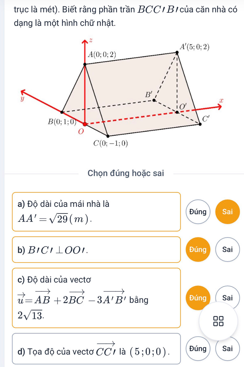 trục là mét). Biết rằng phần trần BCC/ B1 của căn nhà có
dạng là một hình chữ nhật.
Chọn đúng hoặc sai
a) Độ dài của mái nhà là
AA'=sqrt(29)(m).
Đúng Sai
b) BICI⊥ OOI. Đúng Sai
c) Độ dài của vectơ
vector u=vector AB+2vector BC-3vector A'B' bằng Đúng Sai
2sqrt(13).
d) Tọa độ của vectơ vector CCI là (5;0;0). Đúng Sai