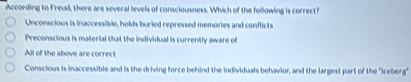 According to Freud, there are several levels of consciousness. Which of the following is correct?
Unconscious is inaccessible, holds buried repressed memories and conflicts
Preconscious is material that the individual is currently aware of
All of the above are correct
Conscious is inaccessible and is the driving force behind the individuals behavior, and the largest part of the "iceberg"