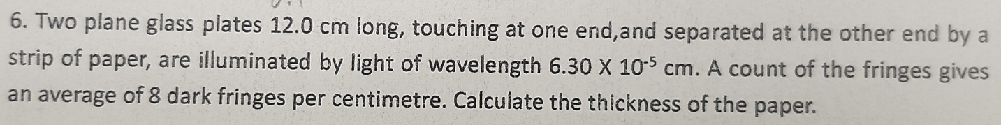 Two plane glass plates 12.0 cm long, touching at one end,and separated at the other end by a 
strip of paper, are illuminated by light of wavelength 6.30* 10^(-5)cm. A count of the fringes gives 
an average of 8 dark fringes per centimetre. Calculate the thickness of the paper.