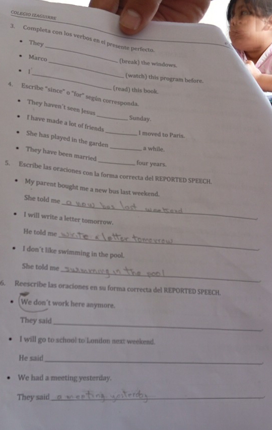 COLEGIO IZAGUIRRE 
3. Completa con los verbos en el presente perfecto. 
They_ 
Marco 
_(break) the windows. 
_ 
(watch) this program before. 
(read) this book. 
4. Escribe "since" o "for" según corresponda. 
_ 
They haven't seen Jesus 
Sunday. 
I have made a lot of friends 
I moved to Paris. 
She has played in the garden_ 
_a while. 
They have been married _four years. 
5. Escribe las oraciones con la forma correcta del REPORTED SPEECH. 
My parent bought me a new bus last weekend. 
_ 
She told me 
I will write a letter tomorrow. 
_ 
He told me 
I don't like swimming in the pool. 
_ 
She told me 
6. Reescribe las oraciones en su forma correcta del REPORTED SPEECH. 
We don't work here anymore. 
They said 
_ 
. 
I will go to school to London next weekend. 
He said 
_ 
We had a meeting yesterday. 
They said_