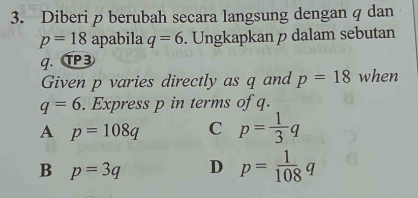 Diberi p berubah secara langsung dengan q dan
p=18 apabila q=6. Ungkapkan p dalam sebutan
q. TP3
Given p varies directly as q and p=18 when
q=6. Express p in terms of q.
A p=108q
C p= 1/3 q
B p=3q
D p= 1/108 q