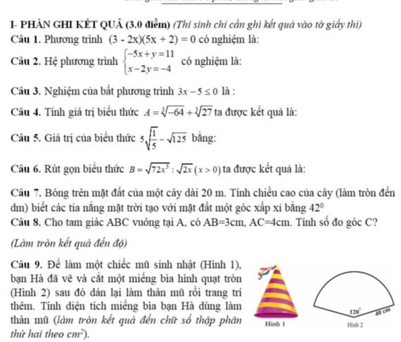 I- PHẢN GHI KÉT QUẢ (3.0 điểm) (Thí sinh chi cần ghi kết quả vào tờ giấy thi)
Câu 1. Phương trình (3-2x)(5x+2)=0 có nghiệm là:
Câu 2. Hệ phương trình beginarrayl -5x+y=11 x-2y=-4endarray. có nghiệm là:
Câu 3. Nghiệm của bất phương trình 3x-5≤ 0 là :
Cầu 4. Tính giá trị biểu thức A=sqrt[3](-64)+sqrt[3](27) ta được kết quả là:
Câu 5. Giá trị của biểu thức 5sqrt(frac 1)5-sqrt(125) bằng:
Câu 6. Rút gọn biểu thức B=sqrt(72x^3):sqrt(2x)(x>0) ta được kết quả là:
Câu 7. Bóng trên mặt đất của một cây dài 20 m. Tính chiều cao của cây (làm tròn đến
dm) biết các tia nắng mặt trời tạo với mặt đất một góc xắp xỉ bằng 42°
Câu 8. Cho tam giác ABC vuông tại A, có AB=3cm,AC=4cm. Tính số đo góc C?
(Làm tròn kết quả đến độ)
Câu 9. Để làm một chiếc mũ sinh nhật (Hình 1),
bạn Hà đã vẽ và cắt một miếng bìa hình quạt tròn .
(Hình 2) sau đó dán lại làm thân mũ rồi trang trí
thêm. Tính diện tích miếng bìa bạn Hà dùng làm
thân mù (làm tròn kết quả đến chữ số thập phân Hinh l
thứ hai theo cm^2).