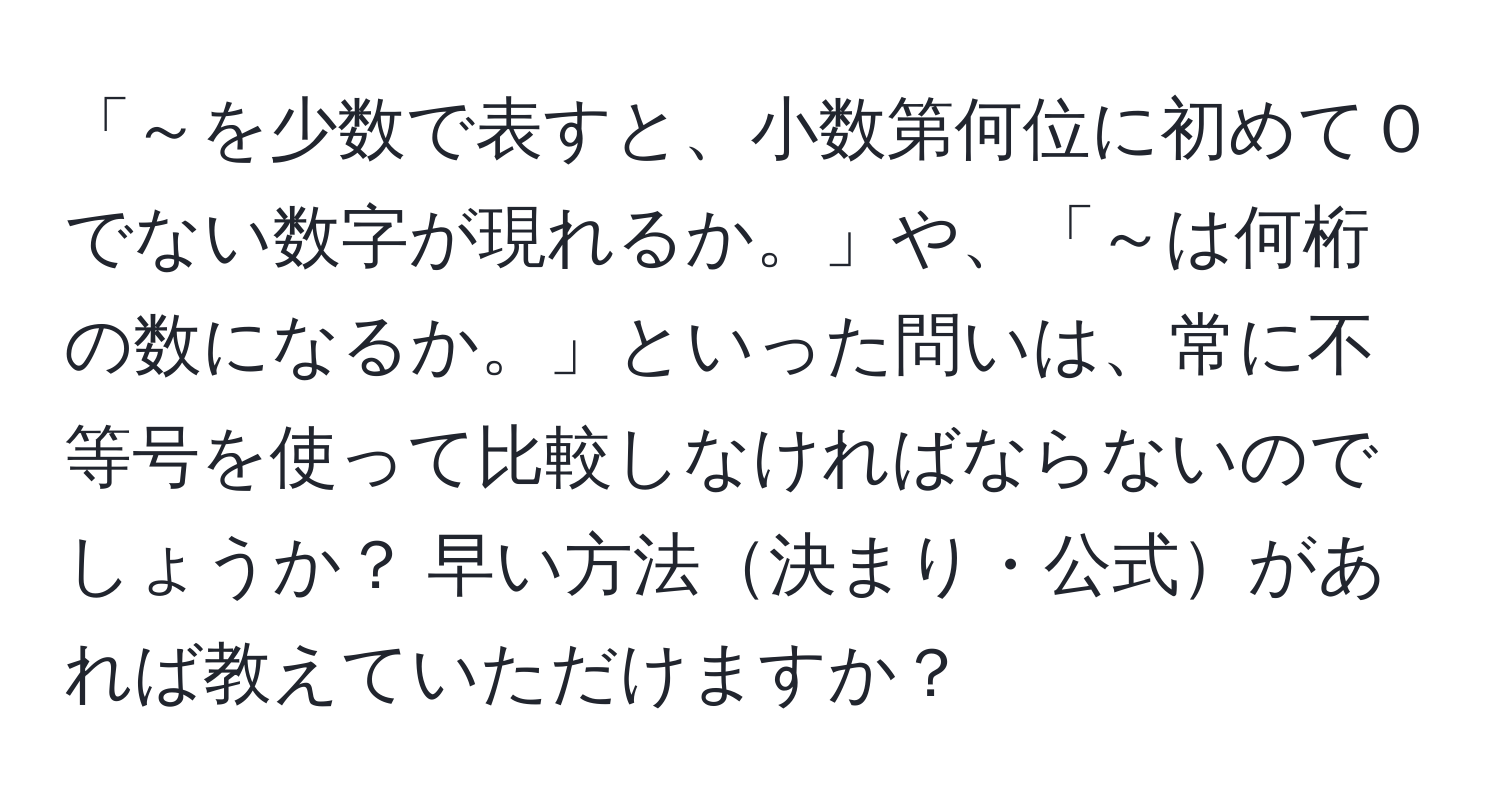 「～を少数で表すと、小数第何位に初めて０でない数字が現れるか。」や、「～は何桁の数になるか。」といった問いは、常に不等号を使って比較しなければならないのでしょうか？ 早い方法決まり・公式があれば教えていただけますか？