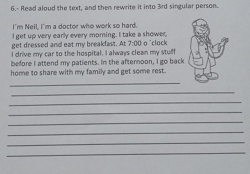 6.- Read aloud the text, and then rewrite it into 3rd singular person. 
I’m Neil, I’m a doctor who work so hard. 
I get up very early every morning. I take a shower, 
get dressed and eat my breakfast. At 7:00 o 'clock 
I drive my car to the hospital. I always clean my stuff 
before I attend my patients. In the afternoon, I go back 
home to share with my family and get some rest. 
_ 
_ 
_ 
_ 
_ 
_ 
_ 
_