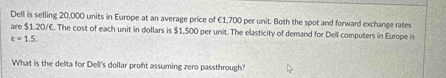 Dell is selling 20,000 units in Europe at an average price of €1,700 per unit. Both the spot and forward exchange rates 
are $1.20/€. The cost of each unit in dollars is $1,500 per unit. The elasticity of demand for Dell computers in Europe is
varepsilon =1.5. 
What is the delta for Dell's dollar proft assuming zero passthrough?