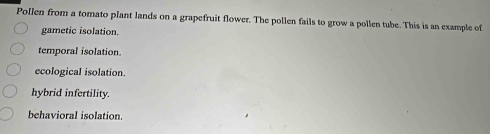 Pollen from a tomato plant lands on a grapefruit flower. The pollen fails to grow a pollen tube. This is an example of
gametic isolation.
temporal isolation.
ecological isolation.
hybrid infertility.
behavioral isolation.