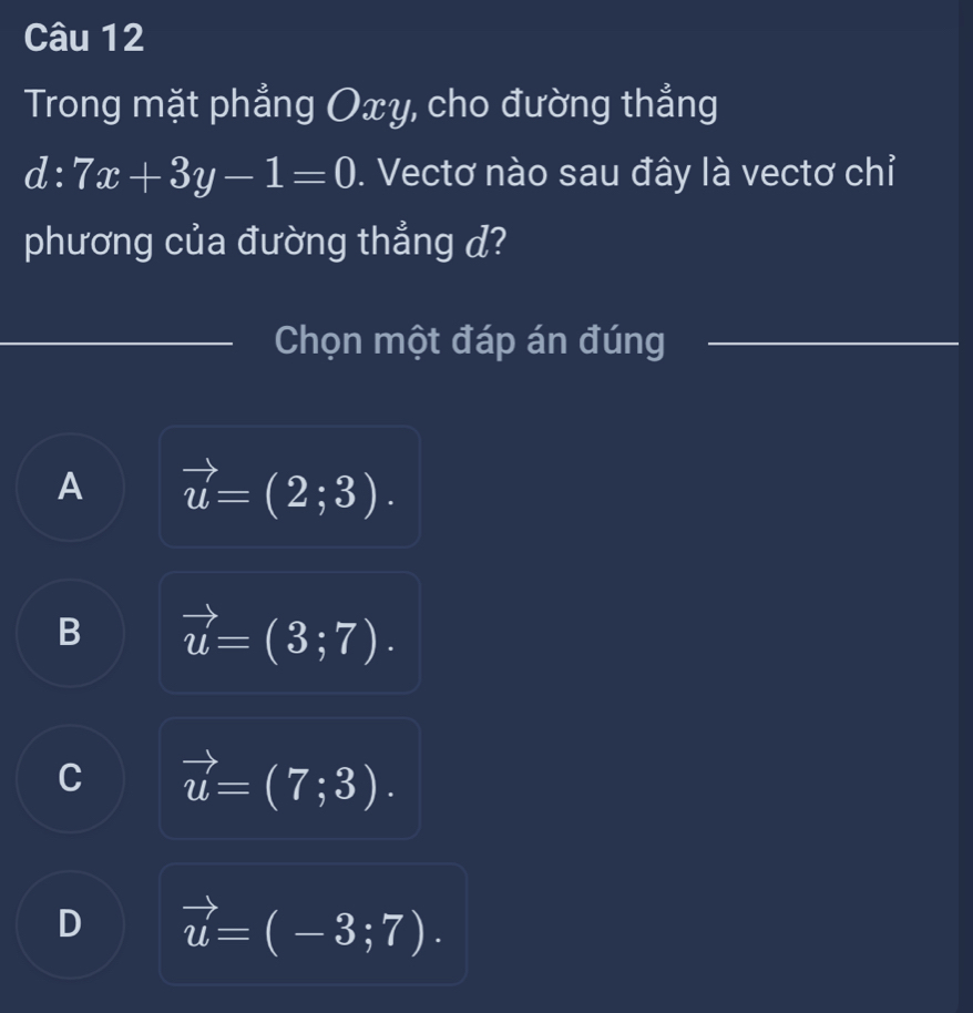 Trong mặt phẳng Oxy, cho đường thẳng
d:7x+3y-1=0. Vectơ nào sau đây là vectơ chỉ
phương của đường thẳng d?
Chọn một đáp án đúng
A vector u=(2;3).
B vector u=(3;7).
C vector u=(7;3).
D vector u=(-3;7).